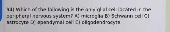 94) Which of the following is the only glial cell located in the peripheral nervous system? A) microglia B) Schwann cell C) astrocyte D) ependymal cell E) oligodendrocyte