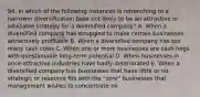 94. In which of the following instances is retrenching to a narrower diversification base not likely to be an attractive or advisable strategy for a diversified company? A. When a diversified company has struggled to make certain businesses attractively profitable B. When a diversified company has too many cash cows C. When one or more businesses are cash hogs with questionable long-term potential D. When businesses in once-attractive industries have badly deteriorated E. When a diversified company has businesses that have little or no strategic or resource fits with the "core" businesses that management wishes to concentrate on