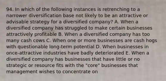 94. In which of the following instances is retrenching to a narrower diversification base not likely to be an attractive or advisable strategy for a diversified company? A. When a diversified company has struggled to make certain businesses attractively profitable B. When a diversified company has too many cash cows C. When one or more businesses are cash hogs with questionable long-term potential D. When businesses in once-attractive industries have badly deteriorated E. When a diversified company has businesses that have little or no strategic or resource fits with the "core" businesses that management wishes to concentrate on