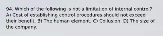 94. Which of the following is not a limitation of internal control? A) Cost of establishing control procedures should not exceed their benefit. B) The human element. C) Collusion. D) The size of the company.