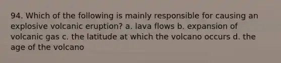 94. Which of the following is mainly responsible for causing an explosive volcanic eruption? a. lava flows b. expansion of volcanic gas c. the latitude at which the volcano occurs d. the age of the volcano