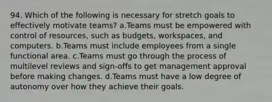 94. Which of the following is necessary for stretch goals to effectively motivate teams? a.Teams must be empowered with control of resources, such as budgets, workspaces, and computers. b.Teams must include employees from a single functional area. c.Teams must go through the process of multilevel reviews and sign-offs to get management approval before making changes. d.Teams must have a low degree of autonomy over how they achieve their goals.