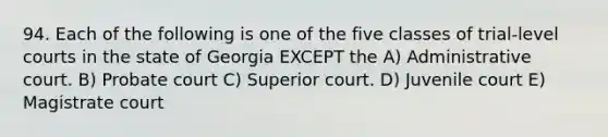 94. Each of the following is one of the five classes of trial-level courts in the state of Georgia EXCEPT the A) Administrative court. B) Probate court C) Superior court. D) Juvenile court E) Magistrate court