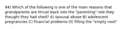 94) Which of the following is one of the main reasons that grandparents are thrust back into the "parenting" role they thought they had shed? A) spousal abuse B) adolescent pregnancies C) financial problems D) filling the "empty nest"