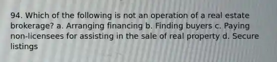 94. Which of the following is not an operation of a real estate brokerage? a. Arranging financing b. Finding buyers c. Paying non-licensees for assisting in the sale of real property d. Secure listings