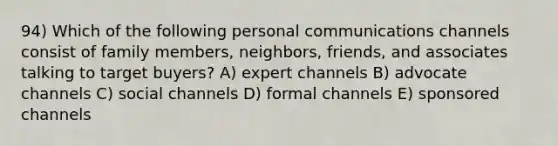 94) Which of the following personal communications channels consist of family members, neighbors, friends, and associates talking to target buyers? A) expert channels B) advocate channels C) social channels D) formal channels E) sponsored channels