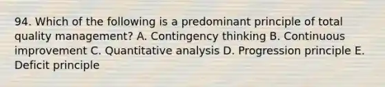 94. Which of the following is a predominant principle of total quality management? A. Contingency thinking B. Continuous improvement C. Quantitative analysis D. Progression principle E. Deficit principle