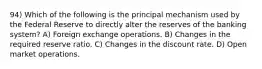 94) Which of the following is the principal mechanism used by the Federal Reserve to directly alter the reserves of the banking system? A) Foreign exchange operations. B) Changes in the required reserve ratio. C) Changes in the discount rate. D) Open market operations.