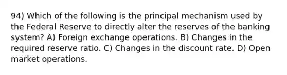 94) Which of the following is the principal mechanism used by the Federal Reserve to directly alter the reserves of the banking system? A) Foreign exchange operations. B) Changes in the required reserve ratio. C) Changes in the discount rate. D) Open market operations.