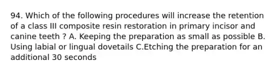 94. Which of the following procedures will increase the retention of a class III composite resin restoration in primary incisor and canine teeth ? A. Keeping the preparation as small as possible B. Using labial or lingual dovetails C.Etching the preparation for an additional 30 seconds