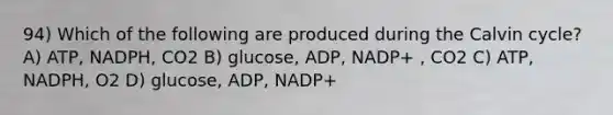 94) Which of the following are produced during the Calvin cycle? A) ATP, NADPH, CO2 B) glucose, ADP, NADP+ , CO2 C) ATP, NADPH, O2 D) glucose, ADP, NADP+