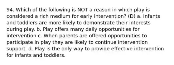 94. Which of the following is NOT a reason in which play is considered a rich medium for early intervention? (D) a. Infants and toddlers are more likely to demonstrate their interests during play. b. Play offers many daily opportunities for intervention c. When parents are offered opportunities to participate in play they are likely to continue intervention support. d. Play is the only way to provide effective intervention for infants and toddlers.