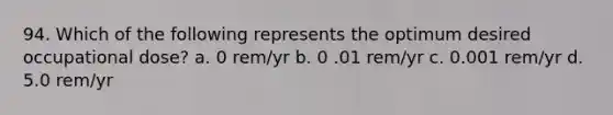 94. Which of the following represents the optimum desired occupational dose? a. 0 rem/yr b. 0 .01 rem/yr c. 0.001 rem/yr d. 5.0 rem/yr