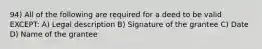 94) All of the following are required for a deed to be valid EXCEPT: A) Legal description B) Signature of the grantee C) Date D) Name of the grantee