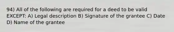 94) All of the following are required for a deed to be valid EXCEPT: A) Legal description B) Signature of the grantee C) Date D) Name of the grantee