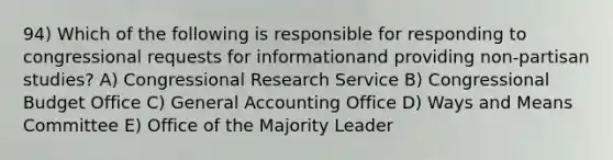 94) Which of the following is responsible for responding to congressional requests for informationand providing non-partisan studies? A) Congressional Research Service B) Congressional Budget Office C) General Accounting Office D) Ways and Means Committee E) Office of the Majority Leader