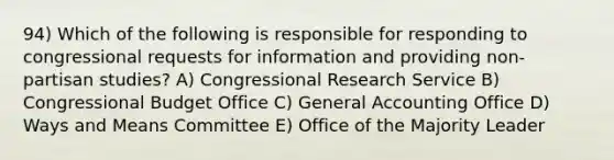 94) Which of the following is responsible for responding to congressional requests for information and providing non-partisan studies? A) Congressional Research Service B) Congressional Budget Office C) General Accounting Office D) Ways and Means Committee E) Office of the Majority Leader