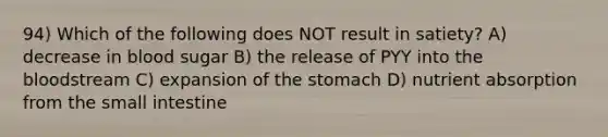 94) Which of the following does NOT result in satiety? A) decrease in blood sugar B) the release of PYY into the bloodstream C) expansion of the stomach D) nutrient absorption from the small intestine