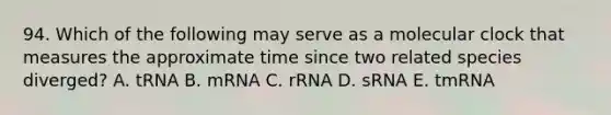 94. Which of the following may serve as a molecular clock that measures the approximate time since two related species diverged? A. tRNA B. mRNA C. rRNA D. sRNA E. tmRNA