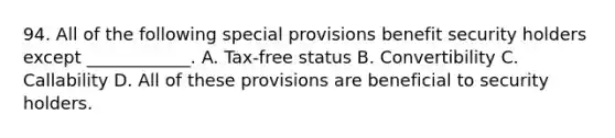 94. All of the following special provisions benefit security holders except ____________. A. Tax-free status B. Convertibility C. Callability D. All of these provisions are beneficial to security holders.