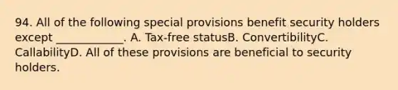 94. All of the following special provisions benefit security holders except ____________. A. Tax-free statusB. ConvertibilityC. CallabilityD. All of these provisions are beneficial to security holders.