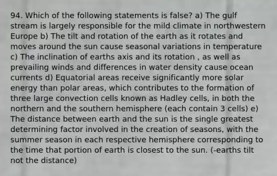 94. Which of the following statements is false? a) The gulf stream is largely responsible for the mild climate in northwestern Europe b) The tilt and rotation of the earth as it rotates and moves around the sun cause seasonal variations in temperature c) The inclination of earths axis and its rotation , as well as prevailing winds and differences in water density cause ocean currents d) Equatorial areas receive significantly more solar energy than polar areas, which contributes to the formation of three large convection cells known as Hadley cells, in both the northern and the southern hemisphere (each contain 3 cells) e) The distance between earth and the sun is the single greatest determining factor involved in the creation of seasons, with the summer season in each respective hemisphere corresponding to the time that portion of earth is closest to the sun. (-earths tilt not the distance)