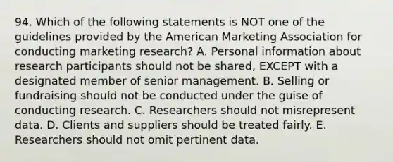 94. Which of the following statements is NOT one of the guidelines provided by the American Marketing Association for conducting marketing research? A. Personal information about research participants should not be shared, EXCEPT with a designated member of senior management. B. Selling or fundraising should not be conducted under the guise of conducting research. C. Researchers should not misrepresent data. D. Clients and suppliers should be treated fairly. E. Researchers should not omit pertinent data.