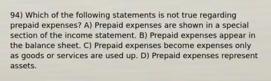 94) Which of the following statements is not true regarding prepaid expenses? A) Prepaid expenses are shown in a special section of the income statement. B) Prepaid expenses appear in the balance sheet. C) Prepaid expenses become expenses only as goods or services are used up. D) Prepaid expenses represent assets.