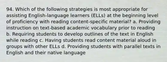 94. Which of the following strategies is most appropriate for assisting English-language learners (ELLs) at the beginning level of proficiency with reading content-specific material? a. Providing instruction on text-based academic vocabulary prior to reading b. Requiring students to develop outlines of the text in English while reading c. Having students read content material aloud in groups with other ELLs d. Providing students with parallel texts in English and their native language