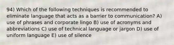 94) Which of the following techniques is recommended to eliminate language that acts as a barrier to communication? A) use of phrases and corporate lingo B) use of acronyms and abbreviations C) use of technical language or jargon D) use of uniform language E) use of silence