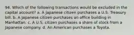 94. Which of the following transactions would be excluded in the capital account? a. A Japanese citizen purchases a U.S. Treasury bill. b. A Japanese citizen purchases an office building in Manhattan. c. A U.S. citizen purchases a share of stock from a Japanese company. d. An American purchases a Toyota.