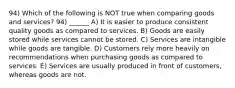 94) Which of the following is NOT true when comparing goods and services? 94) ______ A) It is easier to produce consistent quality goods as compared to services. B) Goods are easily stored while services cannot be stored. C) Services are intangible while goods are tangible. D) Customers rely more heavily on recommendations when purchasing goods as compared to services. E) Services are usually produced in front of customers, whereas goods are not.