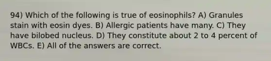 94) Which of the following is true of eosinophils? A) Granules stain with eosin dyes. B) Allergic patients have many. C) They have bilobed nucleus. D) They constitute about 2 to 4 percent of WBCs. E) All of the answers are correct.