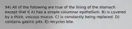 94) All of the following are true of the lining of the stomach except that it A) has a simple columnar epithelium. B) is covered by a thick, viscous mucus. C) is constantly being replaced. D) contains gastric pits. E) recycles bile.