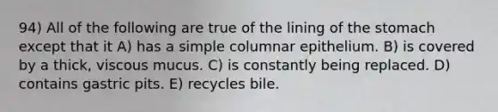 94) All of the following are true of the lining of the stomach except that it A) has a simple columnar epithelium. B) is covered by a thick, viscous mucus. C) is constantly being replaced. D) contains gastric pits. E) recycles bile.