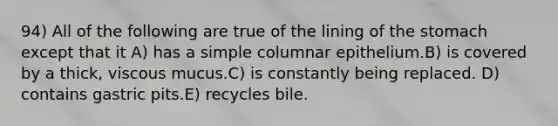 94) All of the following are true of the lining of the stomach except that it A) has a simple columnar epithelium.B) is covered by a thick, viscous mucus.C) is constantly being replaced. D) contains gastric pits.E) recycles bile.