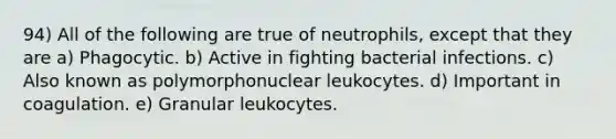 94) All of the following are true of neutrophils, except that they are a) Phagocytic. b) Active in fighting bacterial infections. c) Also known as polymorphonuclear leukocytes. d) Important in coagulation. e) Granular leukocytes.