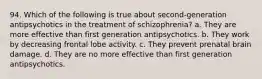 94. Which of the following is true about second-generation antipsychotics in the treatment of schizophrenia? a. They are more effective than first generation antipsychotics. b. They work by decreasing frontal lobe activity. c. They prevent prenatal brain damage. d. They are no more effective than first generation antipsychotics.