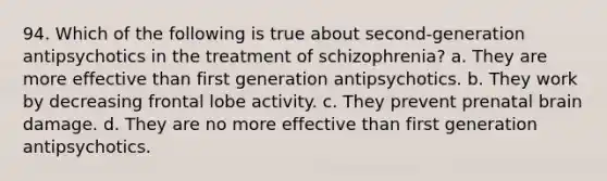 94. Which of the following is true about second-generation antipsychotics in the treatment of schizophrenia? a. They are more effective than first generation antipsychotics. b. They work by decreasing frontal lobe activity. c. They prevent prenatal brain damage. d. They are no more effective than first generation antipsychotics.