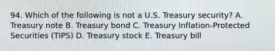 94. Which of the following is not a U.S. Treasury security? A. Treasury note B. Treasury bond C. Treasury Inflation-Protected Securities (TIPS) D. Treasury stock E. Treasury bill