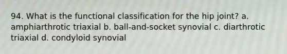 94. What is the functional classification for the hip joint? a. amphiarthrotic triaxial b. ball-and-socket synovial c. diarthrotic triaxial d. condyloid synovial