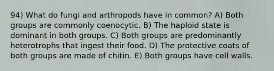 94) What do fungi and arthropods have in common? A) Both groups are commonly coenocytic. B) The haploid state is dominant in both groups. C) Both groups are predominantly heterotrophs that ingest their food. D) The protective coats of both groups are made of chitin. E) Both groups have cell walls.