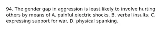 94. The gender gap in aggression is least likely to involve hurting others by means of A. painful electric shocks. B. verbal insults. C. expressing support for war. D. physical spanking.