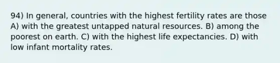 94) In general, countries with the highest fertility rates are those A) with the greatest untapped <a href='https://www.questionai.com/knowledge/k6l1d2KrZr-natural-resources' class='anchor-knowledge'>natural resources</a>. B) among the poorest on earth. C) with the highest life expectancies. D) with low infant mortality rates.