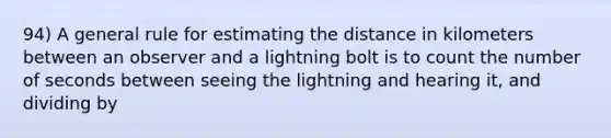 94) A general rule for estimating the distance in kilometers between an observer and a lightning bolt is to count the number of seconds between seeing the lightning and hearing it, and dividing by