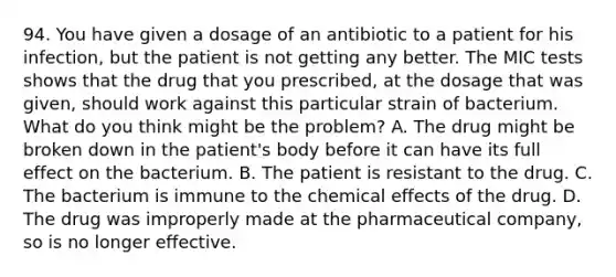 94. You have given a dosage of an antibiotic to a patient for his infection, but the patient is not getting any better. The MIC tests shows that the drug that you prescribed, at the dosage that was given, should work against this particular strain of bacterium. What do you think might be the problem? A. The drug might be broken down in the patient's body before it can have its full effect on the bacterium. B. The patient is resistant to the drug. C. The bacterium is immune to the chemical effects of the drug. D. The drug was improperly made at the pharmaceutical company, so is no longer effective.