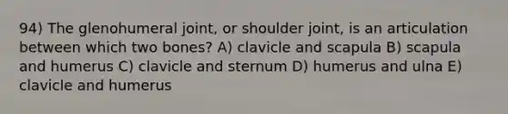 94) The glenohumeral joint, or shoulder joint, is an articulation between which two bones? A) clavicle and scapula B) scapula and humerus C) clavicle and sternum D) humerus and ulna E) clavicle and humerus