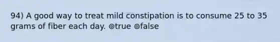 94) A good way to treat mild constipation is to consume 25 to 35 grams of fiber each day. ⊚true ⊚false