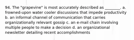 94. The "grapevine" is most accurately described as ________. a. frowned-upon water cooler discussions that impede productivity b. an informal channel of communication that carries organizationally relevant gossip c. an e-mail chain involving multiple people to make a decision d. an organizational newsletter detailing recent accomplishments
