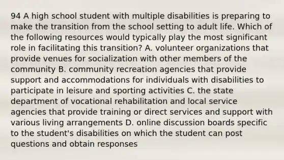 94 A high school student with multiple disabilities is preparing to make the transition from the school setting to adult life. Which of the following resources would typically play the most significant role in facilitating this transition? A. volunteer organizations that provide venues for socialization with other members of the community B. community recreation agencies that provide support and accommodations for individuals with disabilities to participate in leisure and sporting activities C. the state department of vocational rehabilitation and local service agencies that provide training or direct services and support with various living arrangements D. online discussion boards specific to the student's disabilities on which the student can post questions and obtain responses